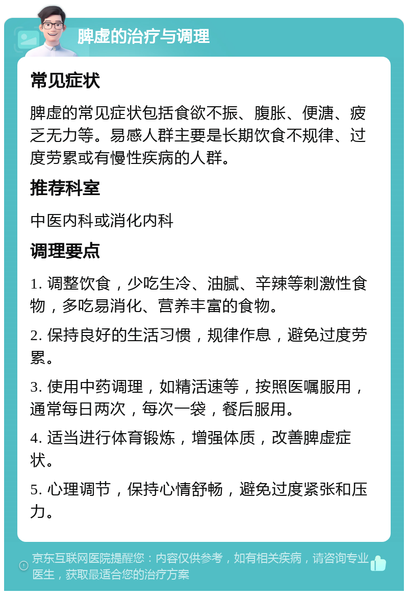 脾虚的治疗与调理 常见症状 脾虚的常见症状包括食欲不振、腹胀、便溏、疲乏无力等。易感人群主要是长期饮食不规律、过度劳累或有慢性疾病的人群。 推荐科室 中医内科或消化内科 调理要点 1. 调整饮食，少吃生冷、油腻、辛辣等刺激性食物，多吃易消化、营养丰富的食物。 2. 保持良好的生活习惯，规律作息，避免过度劳累。 3. 使用中药调理，如精活速等，按照医嘱服用，通常每日两次，每次一袋，餐后服用。 4. 适当进行体育锻炼，增强体质，改善脾虚症状。 5. 心理调节，保持心情舒畅，避免过度紧张和压力。