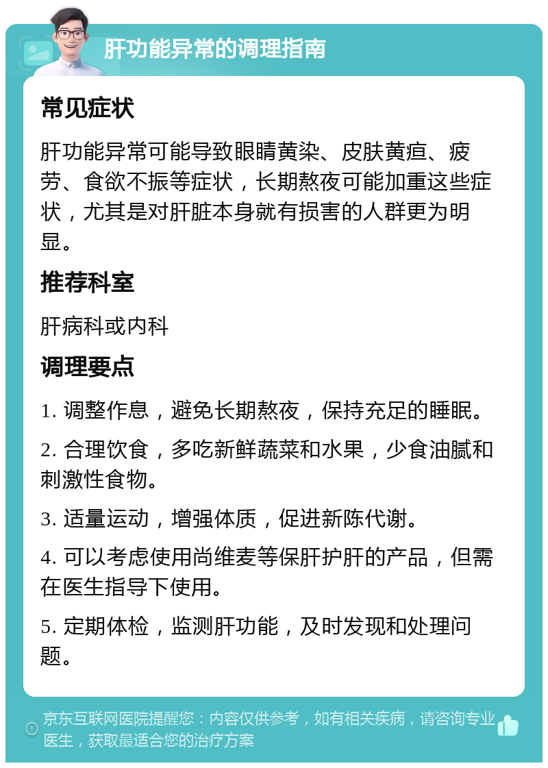 肝功能异常的调理指南 常见症状 肝功能异常可能导致眼睛黄染、皮肤黄疸、疲劳、食欲不振等症状，长期熬夜可能加重这些症状，尤其是对肝脏本身就有损害的人群更为明显。 推荐科室 肝病科或内科 调理要点 1. 调整作息，避免长期熬夜，保持充足的睡眠。 2. 合理饮食，多吃新鲜蔬菜和水果，少食油腻和刺激性食物。 3. 适量运动，增强体质，促进新陈代谢。 4. 可以考虑使用尚维麦等保肝护肝的产品，但需在医生指导下使用。 5. 定期体检，监测肝功能，及时发现和处理问题。