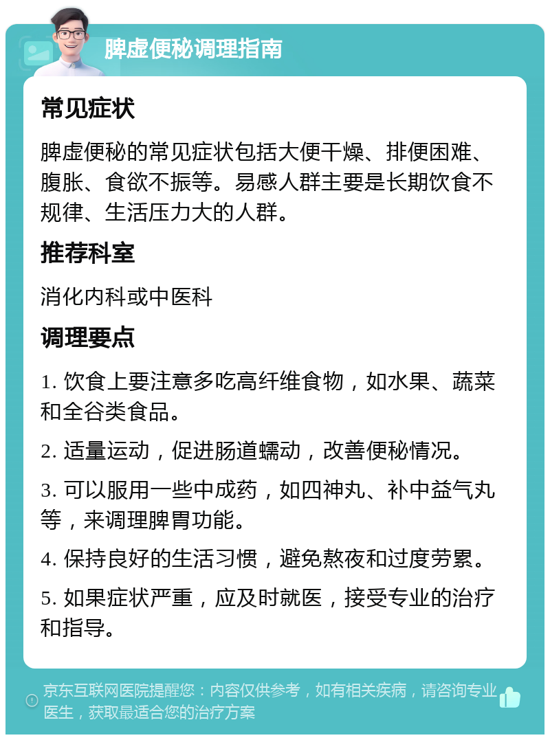 脾虚便秘调理指南 常见症状 脾虚便秘的常见症状包括大便干燥、排便困难、腹胀、食欲不振等。易感人群主要是长期饮食不规律、生活压力大的人群。 推荐科室 消化内科或中医科 调理要点 1. 饮食上要注意多吃高纤维食物，如水果、蔬菜和全谷类食品。 2. 适量运动，促进肠道蠕动，改善便秘情况。 3. 可以服用一些中成药，如四神丸、补中益气丸等，来调理脾胃功能。 4. 保持良好的生活习惯，避免熬夜和过度劳累。 5. 如果症状严重，应及时就医，接受专业的治疗和指导。