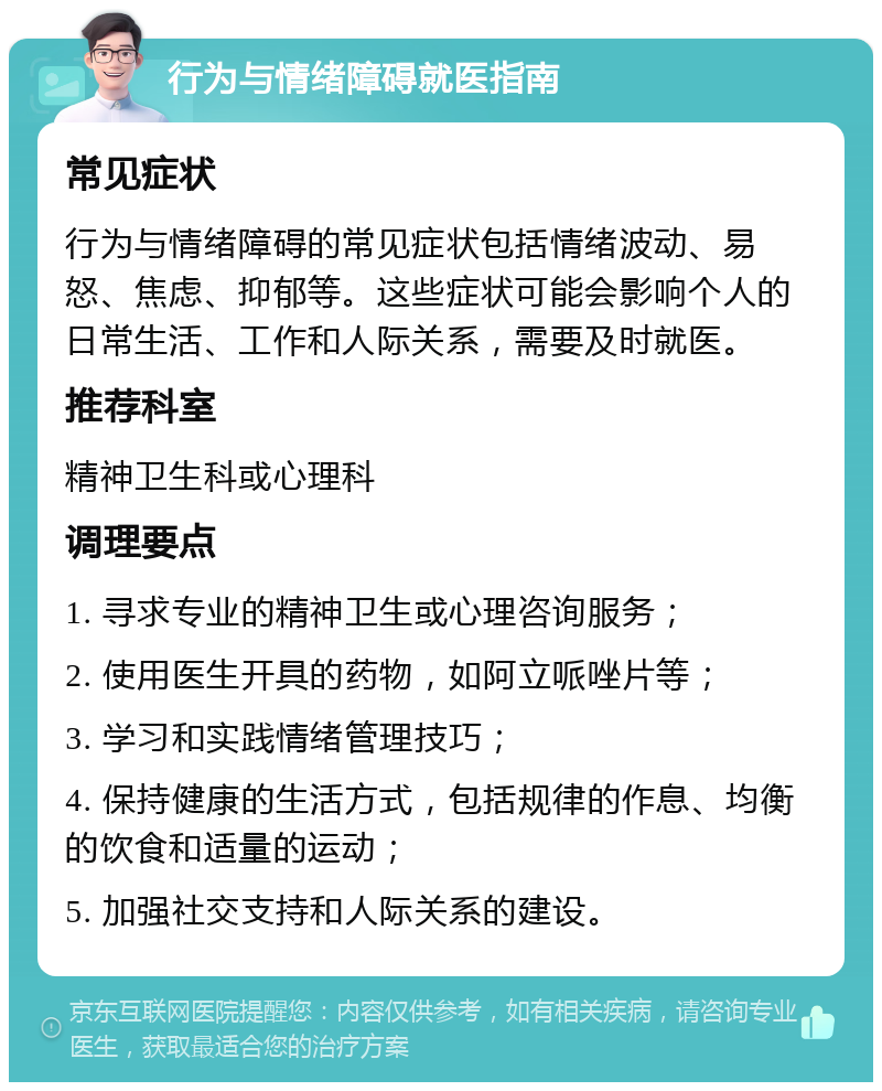 行为与情绪障碍就医指南 常见症状 行为与情绪障碍的常见症状包括情绪波动、易怒、焦虑、抑郁等。这些症状可能会影响个人的日常生活、工作和人际关系，需要及时就医。 推荐科室 精神卫生科或心理科 调理要点 1. 寻求专业的精神卫生或心理咨询服务； 2. 使用医生开具的药物，如阿立哌唑片等； 3. 学习和实践情绪管理技巧； 4. 保持健康的生活方式，包括规律的作息、均衡的饮食和适量的运动； 5. 加强社交支持和人际关系的建设。