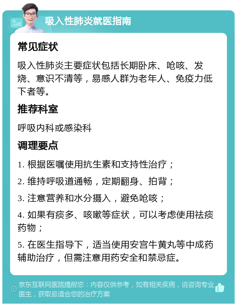 吸入性肺炎就医指南 常见症状 吸入性肺炎主要症状包括长期卧床、呛咳、发烧、意识不清等，易感人群为老年人、免疫力低下者等。 推荐科室 呼吸内科或感染科 调理要点 1. 根据医嘱使用抗生素和支持性治疗； 2. 维持呼吸道通畅，定期翻身、拍背； 3. 注意营养和水分摄入，避免呛咳； 4. 如果有痰多、咳嗽等症状，可以考虑使用祛痰药物； 5. 在医生指导下，适当使用安宫牛黄丸等中成药辅助治疗，但需注意用药安全和禁忌症。