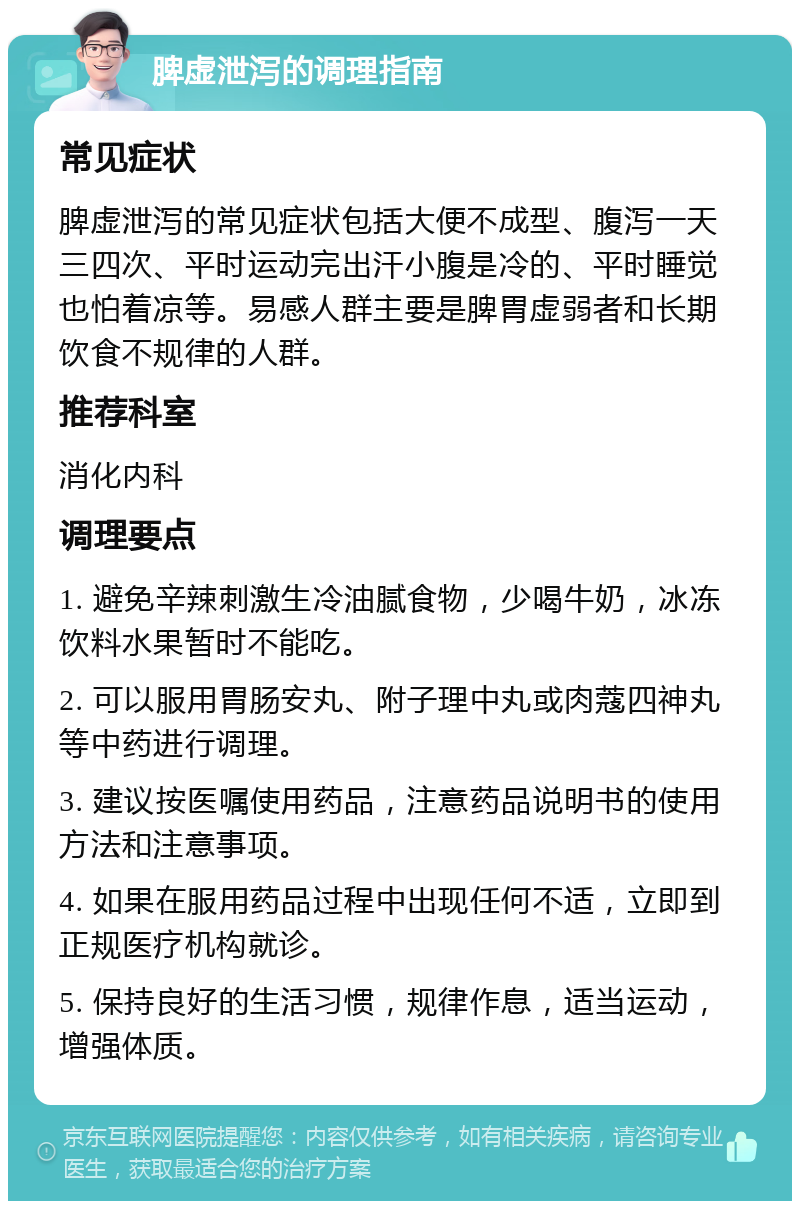 脾虚泄泻的调理指南 常见症状 脾虚泄泻的常见症状包括大便不成型、腹泻一天三四次、平时运动完出汗小腹是冷的、平时睡觉也怕着凉等。易感人群主要是脾胃虚弱者和长期饮食不规律的人群。 推荐科室 消化内科 调理要点 1. 避免辛辣刺激生冷油腻食物，少喝牛奶，冰冻饮料水果暂时不能吃。 2. 可以服用胃肠安丸、附子理中丸或肉蔻四神丸等中药进行调理。 3. 建议按医嘱使用药品，注意药品说明书的使用方法和注意事项。 4. 如果在服用药品过程中出现任何不适，立即到正规医疗机构就诊。 5. 保持良好的生活习惯，规律作息，适当运动，增强体质。