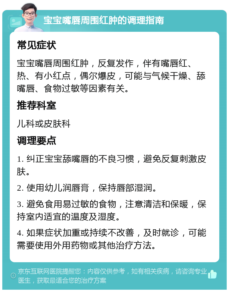 宝宝嘴唇周围红肿的调理指南 常见症状 宝宝嘴唇周围红肿，反复发作，伴有嘴唇红、热、有小红点，偶尔爆皮，可能与气候干燥、舔嘴唇、食物过敏等因素有关。 推荐科室 儿科或皮肤科 调理要点 1. 纠正宝宝舔嘴唇的不良习惯，避免反复刺激皮肤。 2. 使用幼儿润唇膏，保持唇部湿润。 3. 避免食用易过敏的食物，注意清洁和保暖，保持室内适宜的温度及湿度。 4. 如果症状加重或持续不改善，及时就诊，可能需要使用外用药物或其他治疗方法。