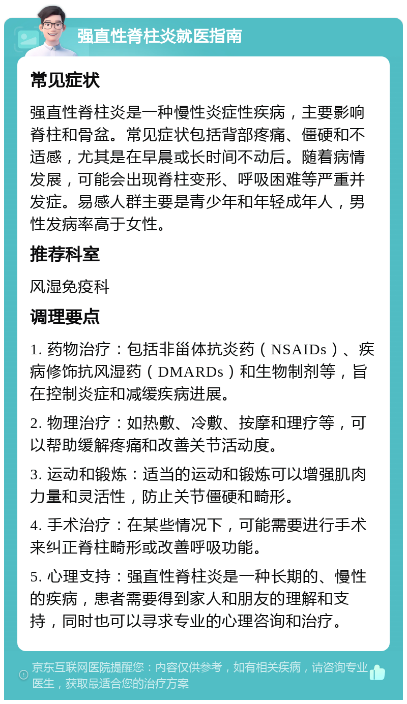 强直性脊柱炎就医指南 常见症状 强直性脊柱炎是一种慢性炎症性疾病，主要影响脊柱和骨盆。常见症状包括背部疼痛、僵硬和不适感，尤其是在早晨或长时间不动后。随着病情发展，可能会出现脊柱变形、呼吸困难等严重并发症。易感人群主要是青少年和年轻成年人，男性发病率高于女性。 推荐科室 风湿免疫科 调理要点 1. 药物治疗：包括非甾体抗炎药（NSAIDs）、疾病修饰抗风湿药（DMARDs）和生物制剂等，旨在控制炎症和减缓疾病进展。 2. 物理治疗：如热敷、冷敷、按摩和理疗等，可以帮助缓解疼痛和改善关节活动度。 3. 运动和锻炼：适当的运动和锻炼可以增强肌肉力量和灵活性，防止关节僵硬和畸形。 4. 手术治疗：在某些情况下，可能需要进行手术来纠正脊柱畸形或改善呼吸功能。 5. 心理支持：强直性脊柱炎是一种长期的、慢性的疾病，患者需要得到家人和朋友的理解和支持，同时也可以寻求专业的心理咨询和治疗。