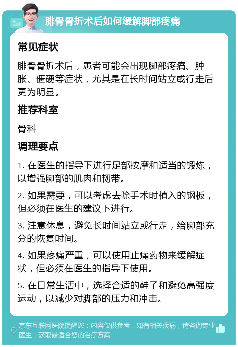 腓骨骨折术后如何缓解脚部疼痛 常见症状 腓骨骨折术后，患者可能会出现脚部疼痛、肿胀、僵硬等症状，尤其是在长时间站立或行走后更为明显。 推荐科室 骨科 调理要点 1. 在医生的指导下进行足部按摩和适当的锻炼，以增强脚部的肌肉和韧带。 2. 如果需要，可以考虑去除手术时植入的钢板，但必须在医生的建议下进行。 3. 注意休息，避免长时间站立或行走，给脚部充分的恢复时间。 4. 如果疼痛严重，可以使用止痛药物来缓解症状，但必须在医生的指导下使用。 5. 在日常生活中，选择合适的鞋子和避免高强度运动，以减少对脚部的压力和冲击。