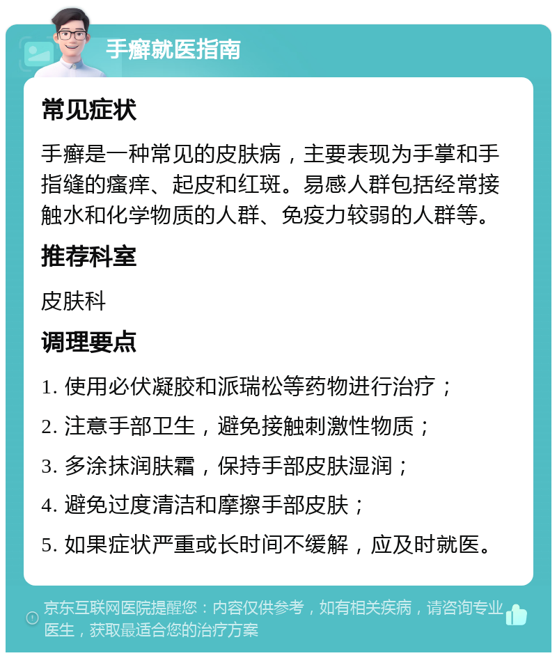 手癣就医指南 常见症状 手癣是一种常见的皮肤病，主要表现为手掌和手指缝的瘙痒、起皮和红斑。易感人群包括经常接触水和化学物质的人群、免疫力较弱的人群等。 推荐科室 皮肤科 调理要点 1. 使用必伏凝胶和派瑞松等药物进行治疗； 2. 注意手部卫生，避免接触刺激性物质； 3. 多涂抹润肤霜，保持手部皮肤湿润； 4. 避免过度清洁和摩擦手部皮肤； 5. 如果症状严重或长时间不缓解，应及时就医。