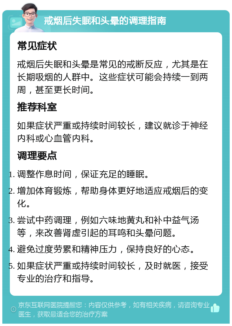 戒烟后失眠和头晕的调理指南 常见症状 戒烟后失眠和头晕是常见的戒断反应，尤其是在长期吸烟的人群中。这些症状可能会持续一到两周，甚至更长时间。 推荐科室 如果症状严重或持续时间较长，建议就诊于神经内科或心血管内科。 调理要点 调整作息时间，保证充足的睡眠。 增加体育锻炼，帮助身体更好地适应戒烟后的变化。 尝试中药调理，例如六味地黄丸和补中益气汤等，来改善肾虚引起的耳鸣和头晕问题。 避免过度劳累和精神压力，保持良好的心态。 如果症状严重或持续时间较长，及时就医，接受专业的治疗和指导。