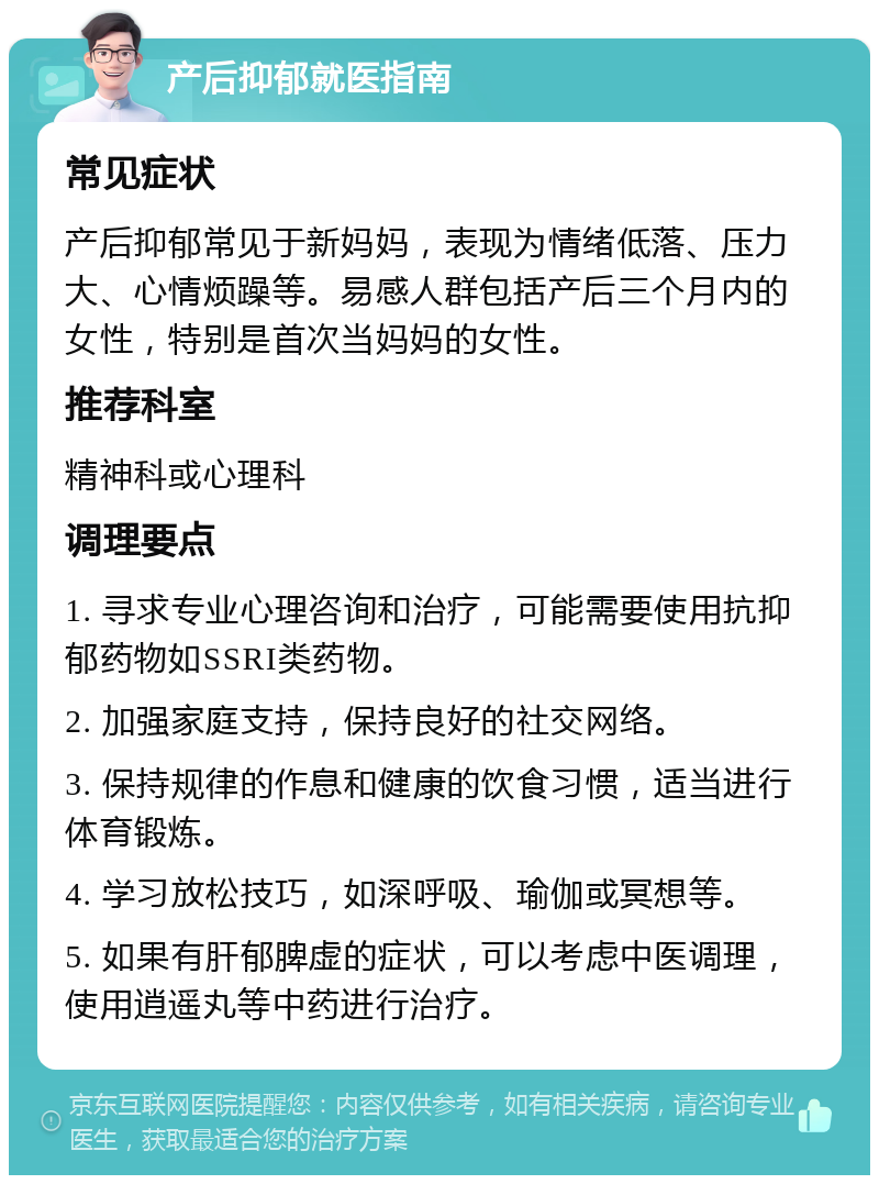 产后抑郁就医指南 常见症状 产后抑郁常见于新妈妈，表现为情绪低落、压力大、心情烦躁等。易感人群包括产后三个月内的女性，特别是首次当妈妈的女性。 推荐科室 精神科或心理科 调理要点 1. 寻求专业心理咨询和治疗，可能需要使用抗抑郁药物如SSRI类药物。 2. 加强家庭支持，保持良好的社交网络。 3. 保持规律的作息和健康的饮食习惯，适当进行体育锻炼。 4. 学习放松技巧，如深呼吸、瑜伽或冥想等。 5. 如果有肝郁脾虚的症状，可以考虑中医调理，使用逍遥丸等中药进行治疗。