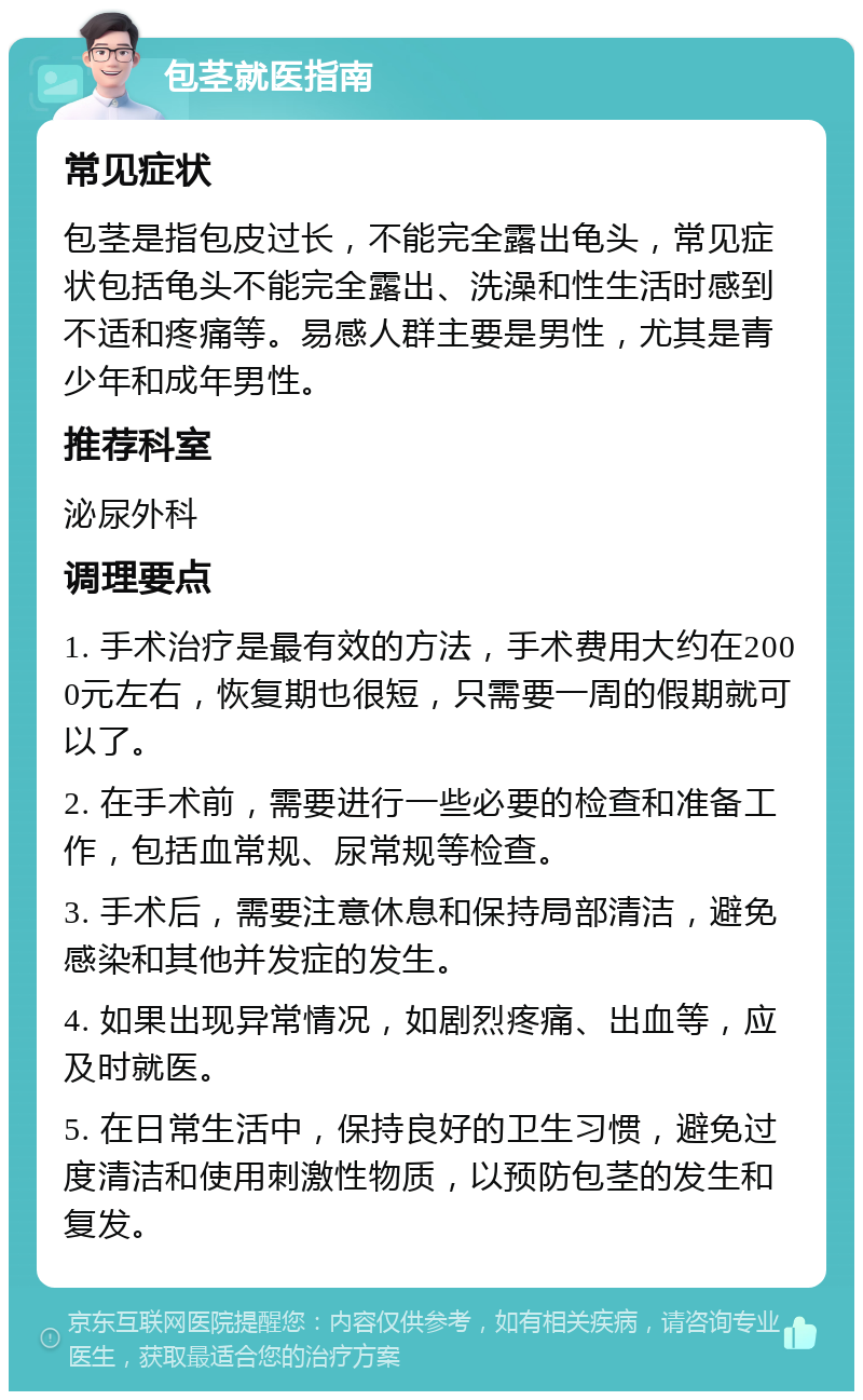 包茎就医指南 常见症状 包茎是指包皮过长，不能完全露出龟头，常见症状包括龟头不能完全露出、洗澡和性生活时感到不适和疼痛等。易感人群主要是男性，尤其是青少年和成年男性。 推荐科室 泌尿外科 调理要点 1. 手术治疗是最有效的方法，手术费用大约在2000元左右，恢复期也很短，只需要一周的假期就可以了。 2. 在手术前，需要进行一些必要的检查和准备工作，包括血常规、尿常规等检查。 3. 手术后，需要注意休息和保持局部清洁，避免感染和其他并发症的发生。 4. 如果出现异常情况，如剧烈疼痛、出血等，应及时就医。 5. 在日常生活中，保持良好的卫生习惯，避免过度清洁和使用刺激性物质，以预防包茎的发生和复发。