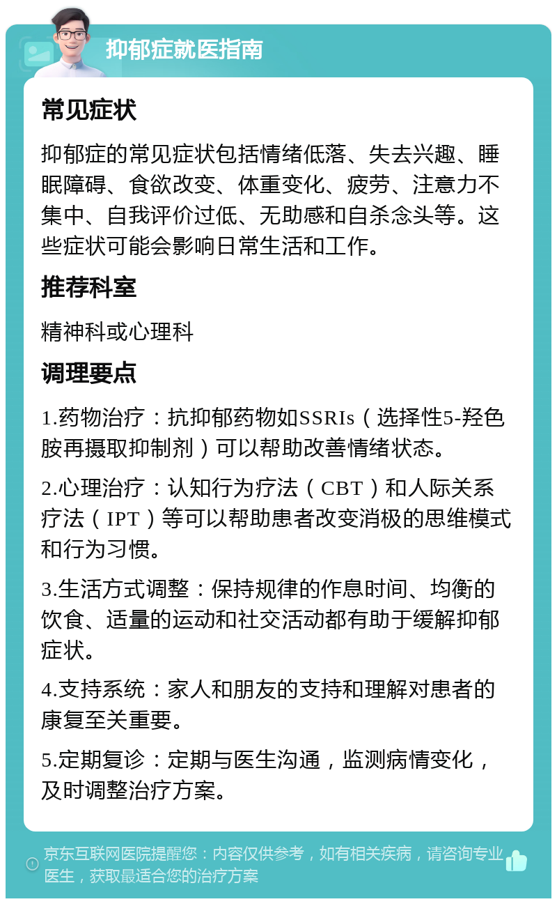 抑郁症就医指南 常见症状 抑郁症的常见症状包括情绪低落、失去兴趣、睡眠障碍、食欲改变、体重变化、疲劳、注意力不集中、自我评价过低、无助感和自杀念头等。这些症状可能会影响日常生活和工作。 推荐科室 精神科或心理科 调理要点 1.药物治疗：抗抑郁药物如SSRIs（选择性5-羟色胺再摄取抑制剂）可以帮助改善情绪状态。 2.心理治疗：认知行为疗法（CBT）和人际关系疗法（IPT）等可以帮助患者改变消极的思维模式和行为习惯。 3.生活方式调整：保持规律的作息时间、均衡的饮食、适量的运动和社交活动都有助于缓解抑郁症状。 4.支持系统：家人和朋友的支持和理解对患者的康复至关重要。 5.定期复诊：定期与医生沟通，监测病情变化，及时调整治疗方案。