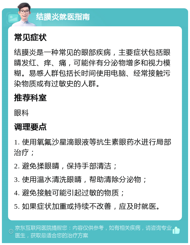 结膜炎就医指南 常见症状 结膜炎是一种常见的眼部疾病，主要症状包括眼睛发红、痒、痛，可能伴有分泌物增多和视力模糊。易感人群包括长时间使用电脑、经常接触污染物质或有过敏史的人群。 推荐科室 眼科 调理要点 1. 使用氧氟沙星滴眼液等抗生素眼药水进行局部治疗； 2. 避免揉眼睛，保持手部清洁； 3. 使用温水清洗眼睛，帮助清除分泌物； 4. 避免接触可能引起过敏的物质； 5. 如果症状加重或持续不改善，应及时就医。