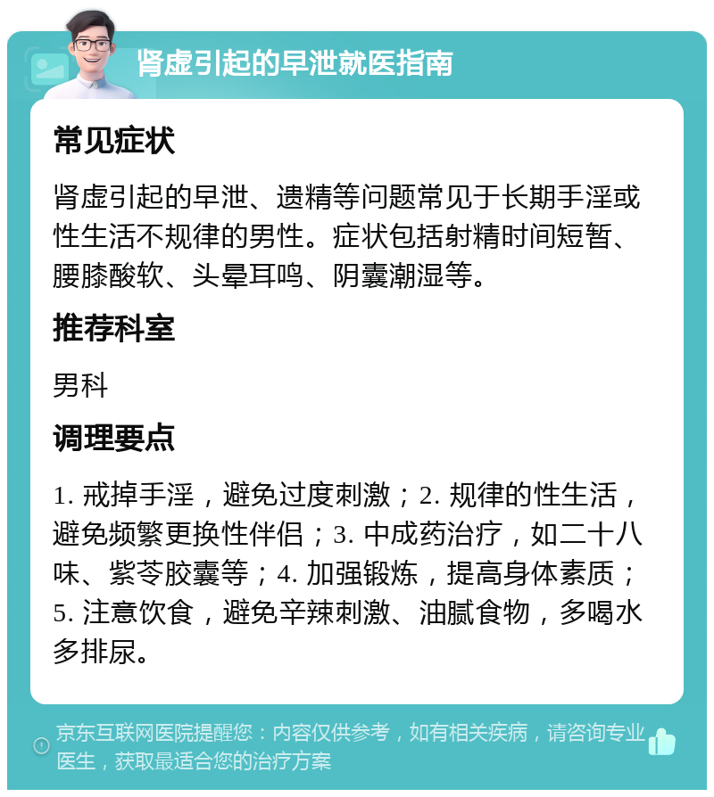 肾虚引起的早泄就医指南 常见症状 肾虚引起的早泄、遗精等问题常见于长期手淫或性生活不规律的男性。症状包括射精时间短暂、腰膝酸软、头晕耳鸣、阴囊潮湿等。 推荐科室 男科 调理要点 1. 戒掉手淫，避免过度刺激；2. 规律的性生活，避免频繁更换性伴侣；3. 中成药治疗，如二十八味、紫苓胶囊等；4. 加强锻炼，提高身体素质；5. 注意饮食，避免辛辣刺激、油腻食物，多喝水多排尿。