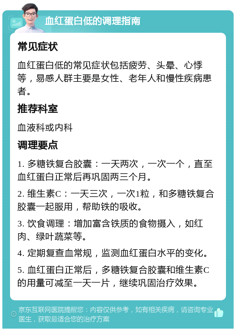 血红蛋白低的调理指南 常见症状 血红蛋白低的常见症状包括疲劳、头晕、心悸等，易感人群主要是女性、老年人和慢性疾病患者。 推荐科室 血液科或内科 调理要点 1. 多糖铁复合胶囊：一天两次，一次一个，直至血红蛋白正常后再巩固两三个月。 2. 维生素C：一天三次，一次1粒，和多糖铁复合胶囊一起服用，帮助铁的吸收。 3. 饮食调理：增加富含铁质的食物摄入，如红肉、绿叶蔬菜等。 4. 定期复查血常规，监测血红蛋白水平的变化。 5. 血红蛋白正常后，多糖铁复合胶囊和维生素C的用量可减至一天一片，继续巩固治疗效果。