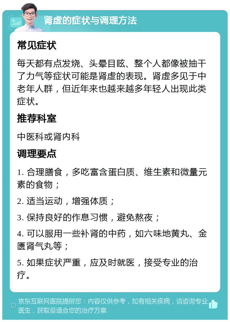 肾虚的症状与调理方法 常见症状 每天都有点发烧、头晕目眩、整个人都像被抽干了力气等症状可能是肾虚的表现。肾虚多见于中老年人群，但近年来也越来越多年轻人出现此类症状。 推荐科室 中医科或肾内科 调理要点 1. 合理膳食，多吃富含蛋白质、维生素和微量元素的食物； 2. 适当运动，增强体质； 3. 保持良好的作息习惯，避免熬夜； 4. 可以服用一些补肾的中药，如六味地黄丸、金匮肾气丸等； 5. 如果症状严重，应及时就医，接受专业的治疗。