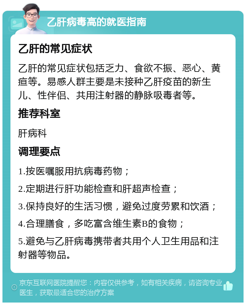 乙肝病毒高的就医指南 乙肝的常见症状 乙肝的常见症状包括乏力、食欲不振、恶心、黄疸等。易感人群主要是未接种乙肝疫苗的新生儿、性伴侣、共用注射器的静脉吸毒者等。 推荐科室 肝病科 调理要点 1.按医嘱服用抗病毒药物； 2.定期进行肝功能检查和肝超声检查； 3.保持良好的生活习惯，避免过度劳累和饮酒； 4.合理膳食，多吃富含维生素B的食物； 5.避免与乙肝病毒携带者共用个人卫生用品和注射器等物品。