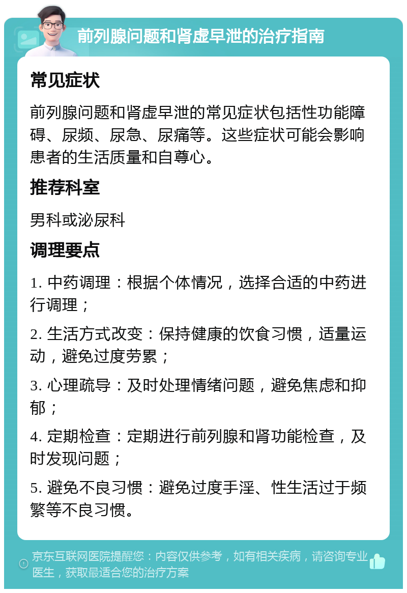 前列腺问题和肾虚早泄的治疗指南 常见症状 前列腺问题和肾虚早泄的常见症状包括性功能障碍、尿频、尿急、尿痛等。这些症状可能会影响患者的生活质量和自尊心。 推荐科室 男科或泌尿科 调理要点 1. 中药调理：根据个体情况，选择合适的中药进行调理； 2. 生活方式改变：保持健康的饮食习惯，适量运动，避免过度劳累； 3. 心理疏导：及时处理情绪问题，避免焦虑和抑郁； 4. 定期检查：定期进行前列腺和肾功能检查，及时发现问题； 5. 避免不良习惯：避免过度手淫、性生活过于频繁等不良习惯。