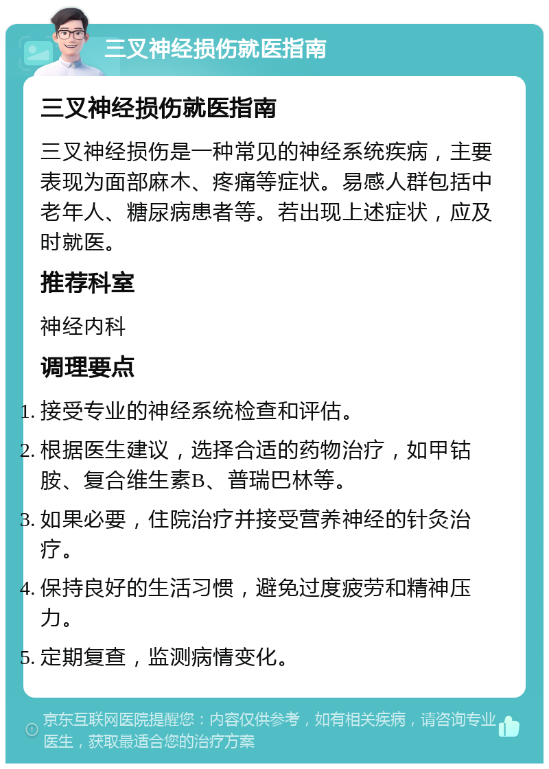 三叉神经损伤就医指南 三叉神经损伤就医指南 三叉神经损伤是一种常见的神经系统疾病，主要表现为面部麻木、疼痛等症状。易感人群包括中老年人、糖尿病患者等。若出现上述症状，应及时就医。 推荐科室 神经内科 调理要点 接受专业的神经系统检查和评估。 根据医生建议，选择合适的药物治疗，如甲钴胺、复合维生素B、普瑞巴林等。 如果必要，住院治疗并接受营养神经的针灸治疗。 保持良好的生活习惯，避免过度疲劳和精神压力。 定期复查，监测病情变化。