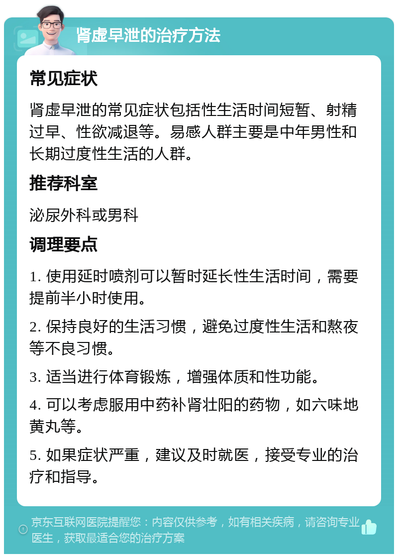 肾虚早泄的治疗方法 常见症状 肾虚早泄的常见症状包括性生活时间短暂、射精过早、性欲减退等。易感人群主要是中年男性和长期过度性生活的人群。 推荐科室 泌尿外科或男科 调理要点 1. 使用延时喷剂可以暂时延长性生活时间，需要提前半小时使用。 2. 保持良好的生活习惯，避免过度性生活和熬夜等不良习惯。 3. 适当进行体育锻炼，增强体质和性功能。 4. 可以考虑服用中药补肾壮阳的药物，如六味地黄丸等。 5. 如果症状严重，建议及时就医，接受专业的治疗和指导。