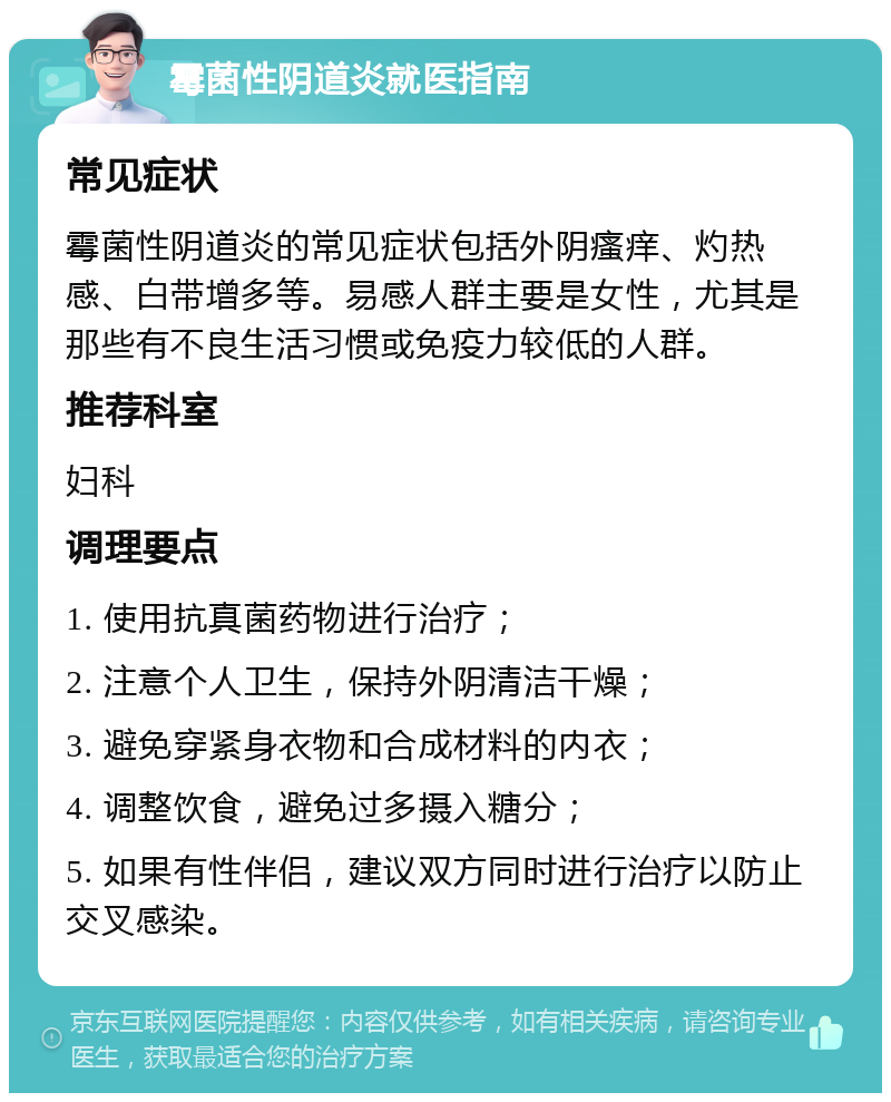 霉菌性阴道炎就医指南 常见症状 霉菌性阴道炎的常见症状包括外阴瘙痒、灼热感、白带增多等。易感人群主要是女性，尤其是那些有不良生活习惯或免疫力较低的人群。 推荐科室 妇科 调理要点 1. 使用抗真菌药物进行治疗； 2. 注意个人卫生，保持外阴清洁干燥； 3. 避免穿紧身衣物和合成材料的内衣； 4. 调整饮食，避免过多摄入糖分； 5. 如果有性伴侣，建议双方同时进行治疗以防止交叉感染。