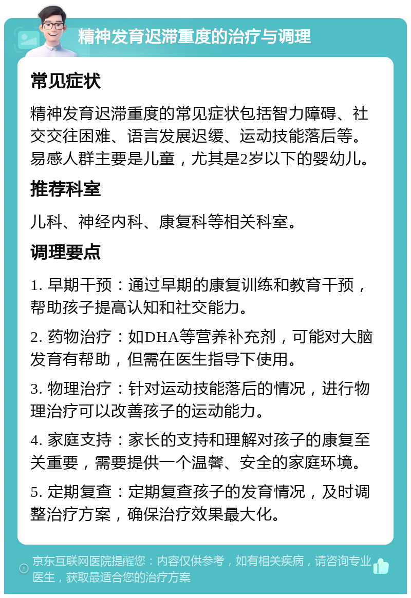 精神发育迟滞重度的治疗与调理 常见症状 精神发育迟滞重度的常见症状包括智力障碍、社交交往困难、语言发展迟缓、运动技能落后等。易感人群主要是儿童，尤其是2岁以下的婴幼儿。 推荐科室 儿科、神经内科、康复科等相关科室。 调理要点 1. 早期干预：通过早期的康复训练和教育干预，帮助孩子提高认知和社交能力。 2. 药物治疗：如DHA等营养补充剂，可能对大脑发育有帮助，但需在医生指导下使用。 3. 物理治疗：针对运动技能落后的情况，进行物理治疗可以改善孩子的运动能力。 4. 家庭支持：家长的支持和理解对孩子的康复至关重要，需要提供一个温馨、安全的家庭环境。 5. 定期复查：定期复查孩子的发育情况，及时调整治疗方案，确保治疗效果最大化。