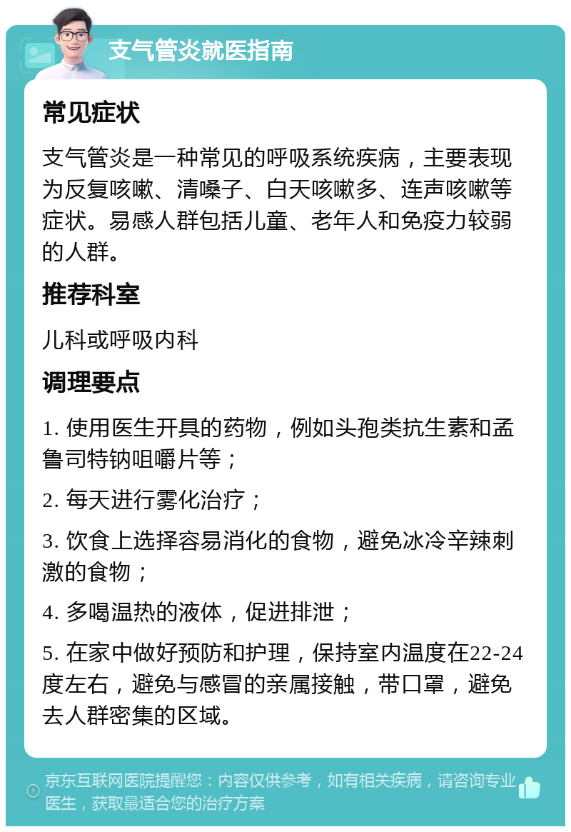 支气管炎就医指南 常见症状 支气管炎是一种常见的呼吸系统疾病，主要表现为反复咳嗽、清嗓子、白天咳嗽多、连声咳嗽等症状。易感人群包括儿童、老年人和免疫力较弱的人群。 推荐科室 儿科或呼吸内科 调理要点 1. 使用医生开具的药物，例如头孢类抗生素和孟鲁司特钠咀嚼片等； 2. 每天进行雾化治疗； 3. 饮食上选择容易消化的食物，避免冰冷辛辣刺激的食物； 4. 多喝温热的液体，促进排泄； 5. 在家中做好预防和护理，保持室内温度在22-24度左右，避免与感冒的亲属接触，带口罩，避免去人群密集的区域。