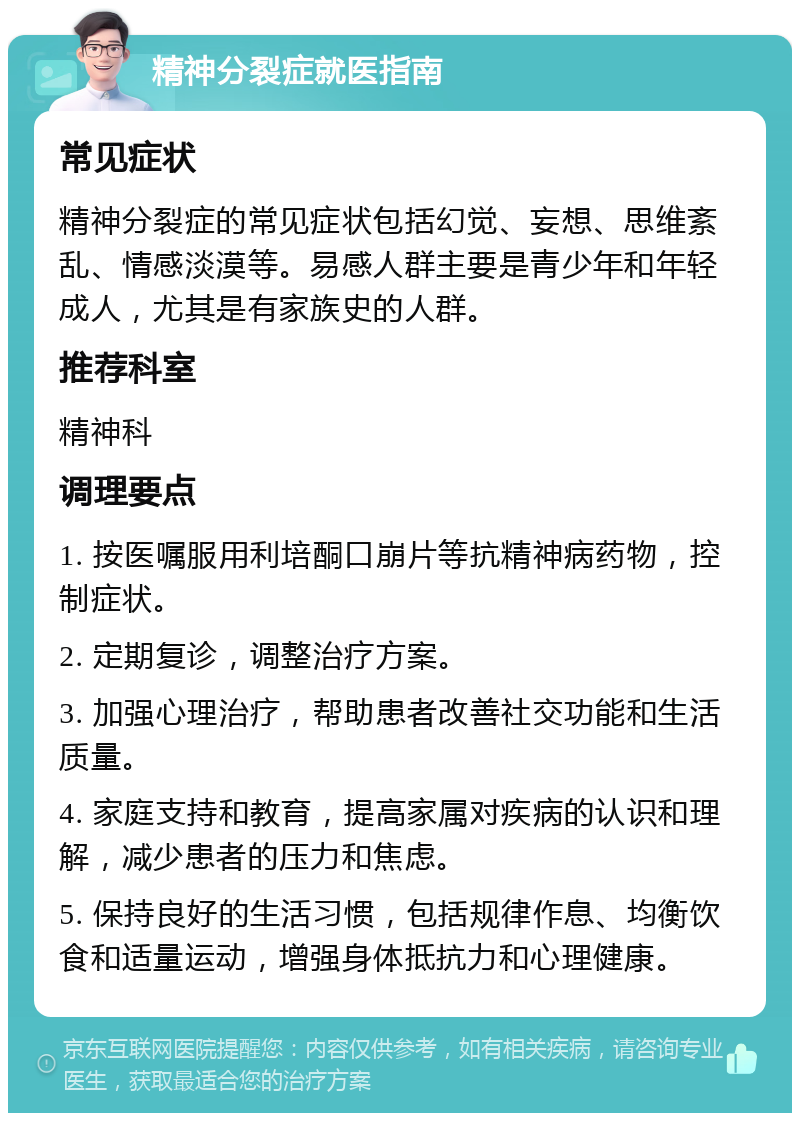 精神分裂症就医指南 常见症状 精神分裂症的常见症状包括幻觉、妄想、思维紊乱、情感淡漠等。易感人群主要是青少年和年轻成人，尤其是有家族史的人群。 推荐科室 精神科 调理要点 1. 按医嘱服用利培酮口崩片等抗精神病药物，控制症状。 2. 定期复诊，调整治疗方案。 3. 加强心理治疗，帮助患者改善社交功能和生活质量。 4. 家庭支持和教育，提高家属对疾病的认识和理解，减少患者的压力和焦虑。 5. 保持良好的生活习惯，包括规律作息、均衡饮食和适量运动，增强身体抵抗力和心理健康。