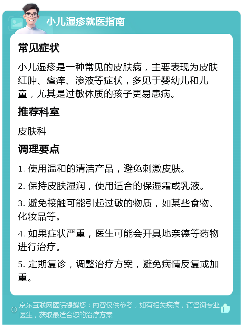 小儿湿疹就医指南 常见症状 小儿湿疹是一种常见的皮肤病，主要表现为皮肤红肿、瘙痒、渗液等症状，多见于婴幼儿和儿童，尤其是过敏体质的孩子更易患病。 推荐科室 皮肤科 调理要点 1. 使用温和的清洁产品，避免刺激皮肤。 2. 保持皮肤湿润，使用适合的保湿霜或乳液。 3. 避免接触可能引起过敏的物质，如某些食物、化妆品等。 4. 如果症状严重，医生可能会开具地奈德等药物进行治疗。 5. 定期复诊，调整治疗方案，避免病情反复或加重。