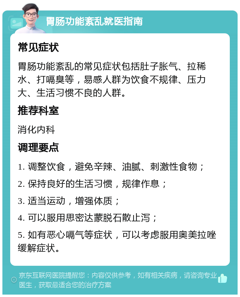 胃肠功能紊乱就医指南 常见症状 胃肠功能紊乱的常见症状包括肚子胀气、拉稀水、打嗝臭等，易感人群为饮食不规律、压力大、生活习惯不良的人群。 推荐科室 消化内科 调理要点 1. 调整饮食，避免辛辣、油腻、刺激性食物； 2. 保持良好的生活习惯，规律作息； 3. 适当运动，增强体质； 4. 可以服用思密达蒙脱石散止泻； 5. 如有恶心嗝气等症状，可以考虑服用奥美拉唑缓解症状。