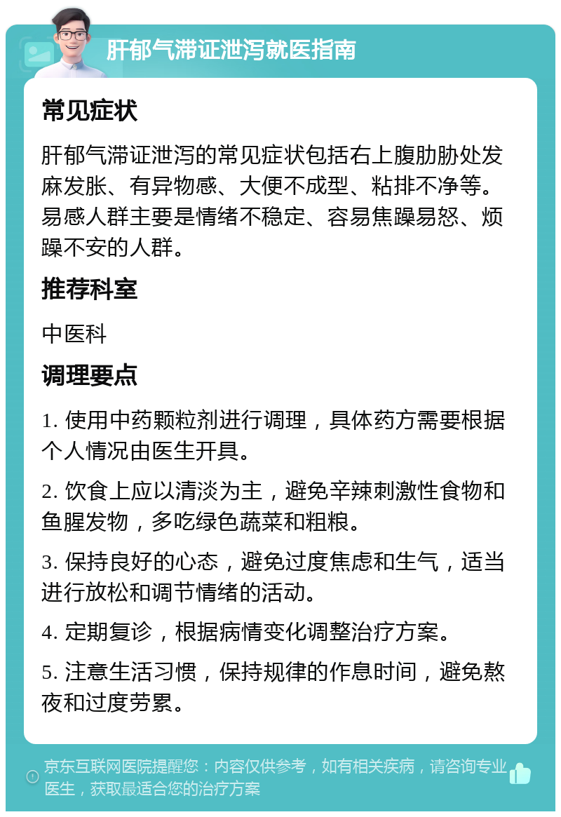 肝郁气滞证泄泻就医指南 常见症状 肝郁气滞证泄泻的常见症状包括右上腹肋胁处发麻发胀、有异物感、大便不成型、粘排不净等。易感人群主要是情绪不稳定、容易焦躁易怒、烦躁不安的人群。 推荐科室 中医科 调理要点 1. 使用中药颗粒剂进行调理，具体药方需要根据个人情况由医生开具。 2. 饮食上应以清淡为主，避免辛辣刺激性食物和鱼腥发物，多吃绿色蔬菜和粗粮。 3. 保持良好的心态，避免过度焦虑和生气，适当进行放松和调节情绪的活动。 4. 定期复诊，根据病情变化调整治疗方案。 5. 注意生活习惯，保持规律的作息时间，避免熬夜和过度劳累。