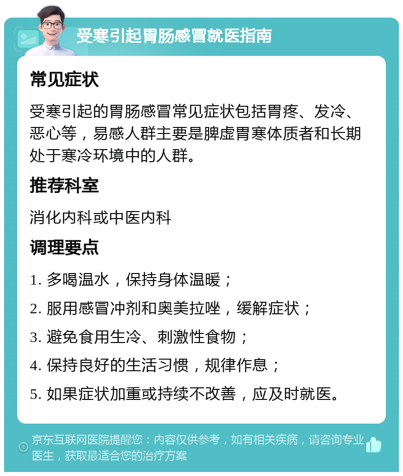 受寒引起胃肠感冒就医指南 常见症状 受寒引起的胃肠感冒常见症状包括胃疼、发冷、恶心等，易感人群主要是脾虚胃寒体质者和长期处于寒冷环境中的人群。 推荐科室 消化内科或中医内科 调理要点 1. 多喝温水，保持身体温暖； 2. 服用感冒冲剂和奥美拉唑，缓解症状； 3. 避免食用生冷、刺激性食物； 4. 保持良好的生活习惯，规律作息； 5. 如果症状加重或持续不改善，应及时就医。