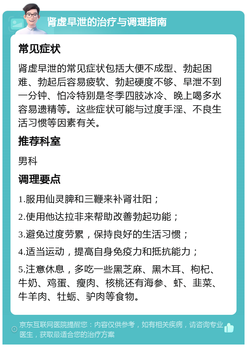 肾虚早泄的治疗与调理指南 常见症状 肾虚早泄的常见症状包括大便不成型、勃起困难、勃起后容易疲软、勃起硬度不够、早泄不到一分钟、怕冷特别是冬季四肢冰冷、晚上喝多水容易遗精等。这些症状可能与过度手淫、不良生活习惯等因素有关。 推荐科室 男科 调理要点 1.服用仙灵脾和三鞭来补肾壮阳； 2.使用他达拉非来帮助改善勃起功能； 3.避免过度劳累，保持良好的生活习惯； 4.适当运动，提高自身免疫力和抵抗能力； 5.注意休息，多吃一些黑芝麻、黑木耳、枸杞、牛奶、鸡蛋、瘦肉、核桃还有海参、虾、韭菜、牛羊肉、牡蛎、驴肉等食物。