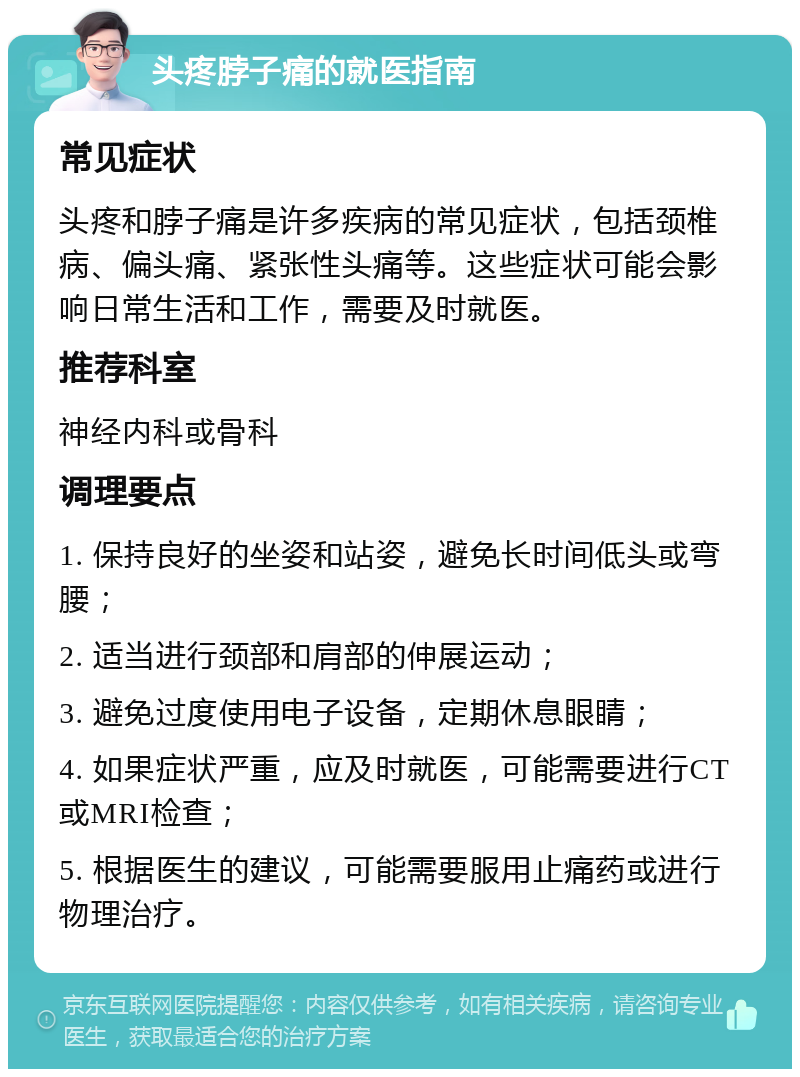 头疼脖子痛的就医指南 常见症状 头疼和脖子痛是许多疾病的常见症状，包括颈椎病、偏头痛、紧张性头痛等。这些症状可能会影响日常生活和工作，需要及时就医。 推荐科室 神经内科或骨科 调理要点 1. 保持良好的坐姿和站姿，避免长时间低头或弯腰； 2. 适当进行颈部和肩部的伸展运动； 3. 避免过度使用电子设备，定期休息眼睛； 4. 如果症状严重，应及时就医，可能需要进行CT或MRI检查； 5. 根据医生的建议，可能需要服用止痛药或进行物理治疗。