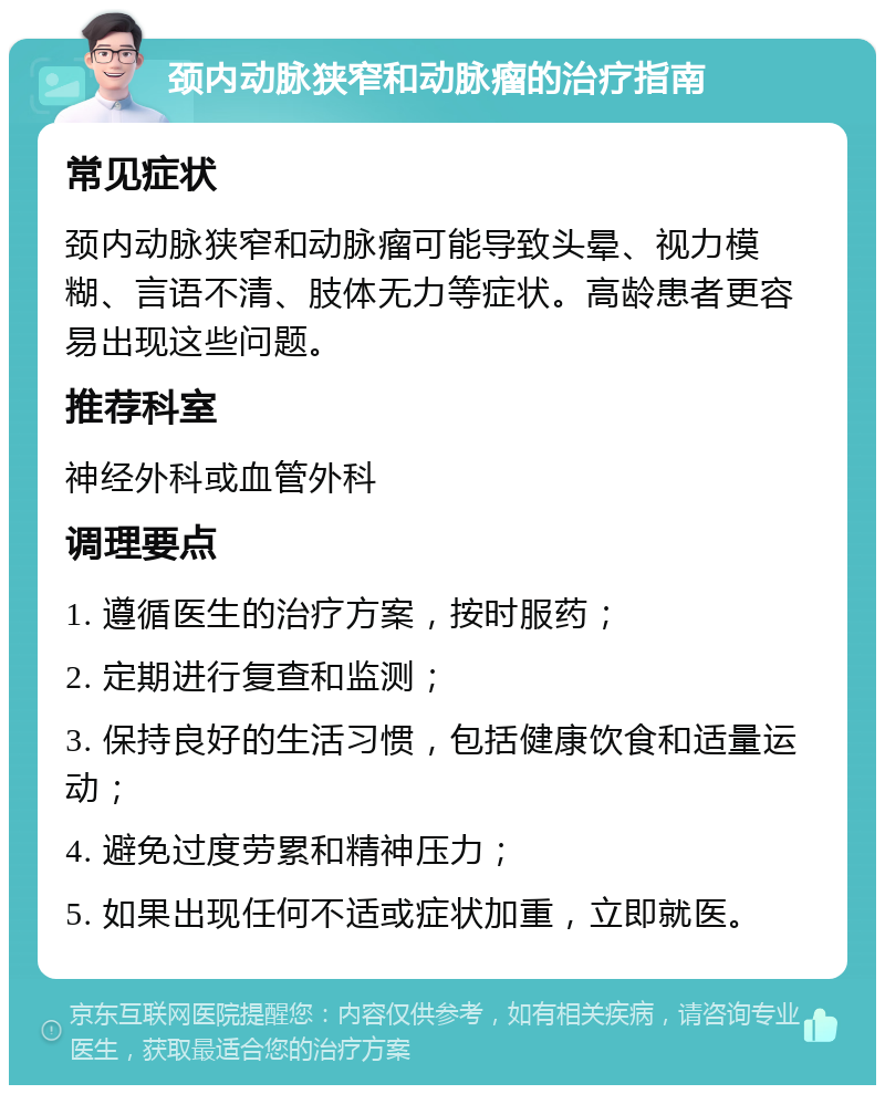 颈内动脉狭窄和动脉瘤的治疗指南 常见症状 颈内动脉狭窄和动脉瘤可能导致头晕、视力模糊、言语不清、肢体无力等症状。高龄患者更容易出现这些问题。 推荐科室 神经外科或血管外科 调理要点 1. 遵循医生的治疗方案，按时服药； 2. 定期进行复查和监测； 3. 保持良好的生活习惯，包括健康饮食和适量运动； 4. 避免过度劳累和精神压力； 5. 如果出现任何不适或症状加重，立即就医。