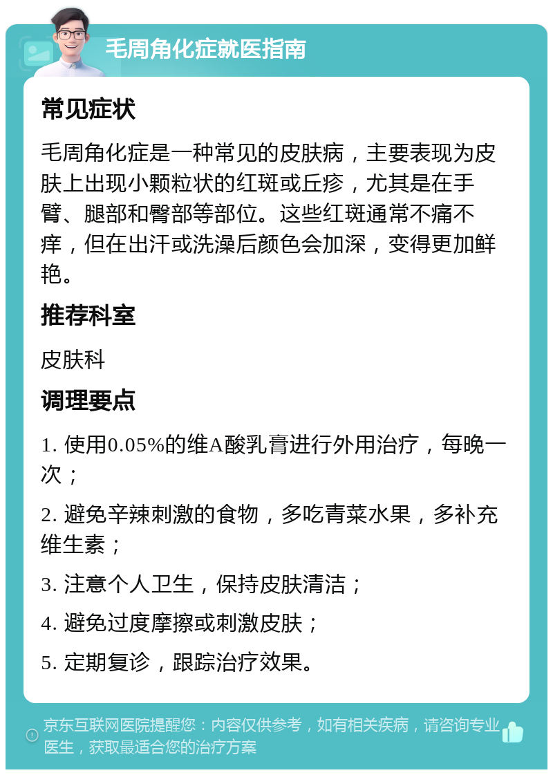 毛周角化症就医指南 常见症状 毛周角化症是一种常见的皮肤病，主要表现为皮肤上出现小颗粒状的红斑或丘疹，尤其是在手臂、腿部和臀部等部位。这些红斑通常不痛不痒，但在出汗或洗澡后颜色会加深，变得更加鲜艳。 推荐科室 皮肤科 调理要点 1. 使用0.05%的维A酸乳膏进行外用治疗，每晚一次； 2. 避免辛辣刺激的食物，多吃青菜水果，多补充维生素； 3. 注意个人卫生，保持皮肤清洁； 4. 避免过度摩擦或刺激皮肤； 5. 定期复诊，跟踪治疗效果。