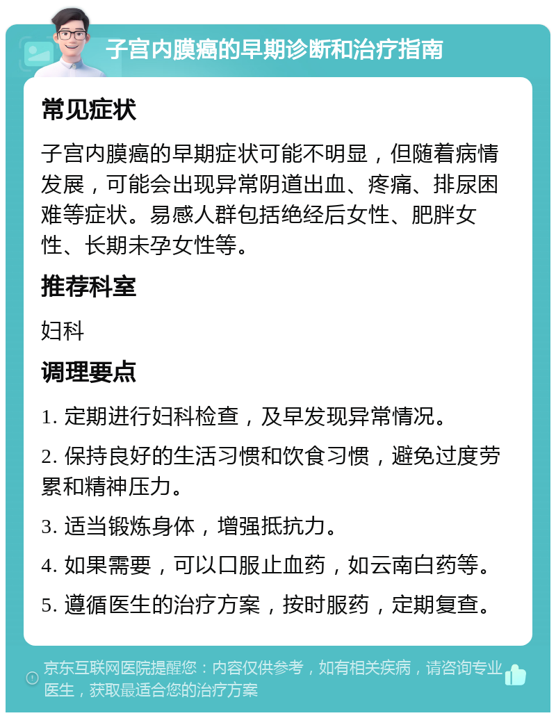 子宫内膜癌的早期诊断和治疗指南 常见症状 子宫内膜癌的早期症状可能不明显，但随着病情发展，可能会出现异常阴道出血、疼痛、排尿困难等症状。易感人群包括绝经后女性、肥胖女性、长期未孕女性等。 推荐科室 妇科 调理要点 1. 定期进行妇科检查，及早发现异常情况。 2. 保持良好的生活习惯和饮食习惯，避免过度劳累和精神压力。 3. 适当锻炼身体，增强抵抗力。 4. 如果需要，可以口服止血药，如云南白药等。 5. 遵循医生的治疗方案，按时服药，定期复查。