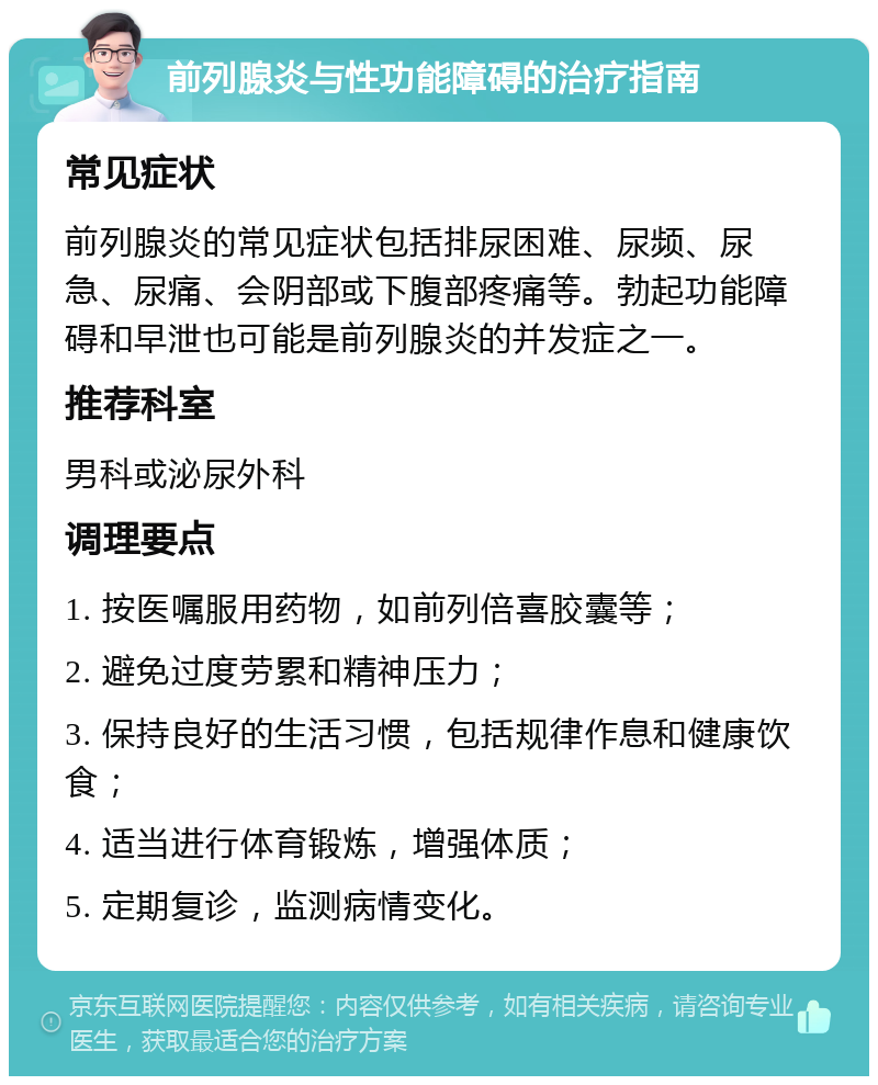 前列腺炎与性功能障碍的治疗指南 常见症状 前列腺炎的常见症状包括排尿困难、尿频、尿急、尿痛、会阴部或下腹部疼痛等。勃起功能障碍和早泄也可能是前列腺炎的并发症之一。 推荐科室 男科或泌尿外科 调理要点 1. 按医嘱服用药物，如前列倍喜胶囊等； 2. 避免过度劳累和精神压力； 3. 保持良好的生活习惯，包括规律作息和健康饮食； 4. 适当进行体育锻炼，增强体质； 5. 定期复诊，监测病情变化。