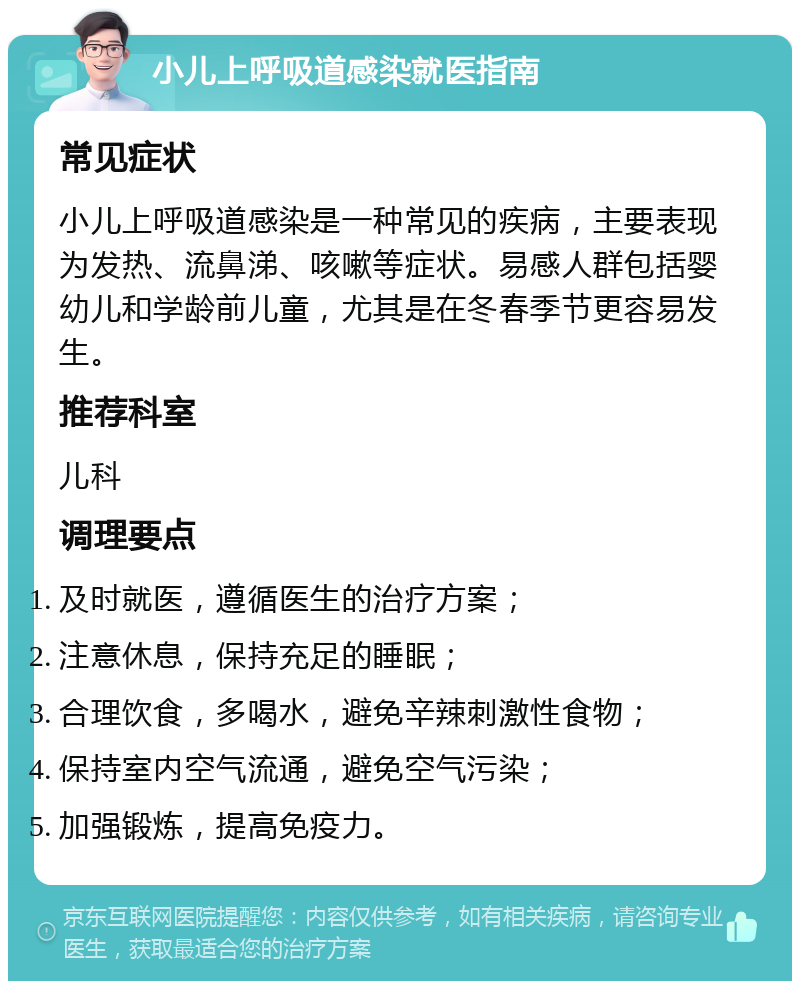 小儿上呼吸道感染就医指南 常见症状 小儿上呼吸道感染是一种常见的疾病，主要表现为发热、流鼻涕、咳嗽等症状。易感人群包括婴幼儿和学龄前儿童，尤其是在冬春季节更容易发生。 推荐科室 儿科 调理要点 及时就医，遵循医生的治疗方案； 注意休息，保持充足的睡眠； 合理饮食，多喝水，避免辛辣刺激性食物； 保持室内空气流通，避免空气污染； 加强锻炼，提高免疫力。