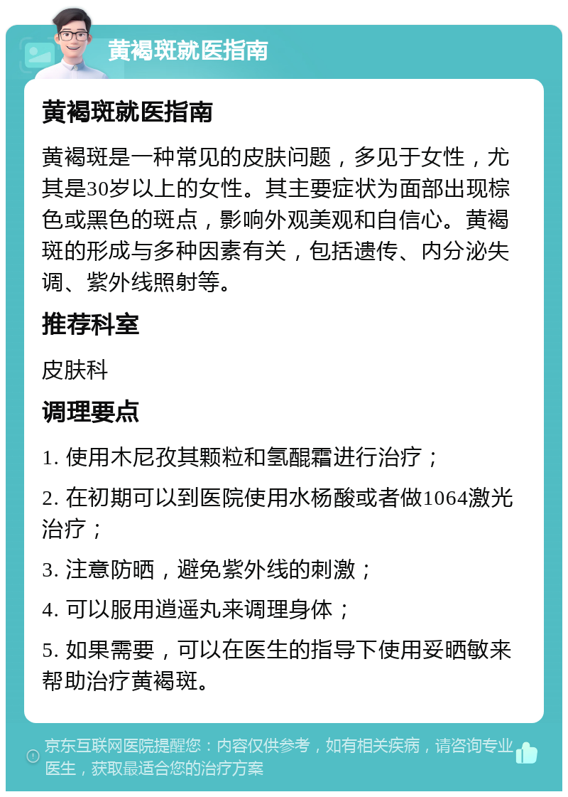 黄褐斑就医指南 黄褐斑就医指南 黄褐斑是一种常见的皮肤问题，多见于女性，尤其是30岁以上的女性。其主要症状为面部出现棕色或黑色的斑点，影响外观美观和自信心。黄褐斑的形成与多种因素有关，包括遗传、内分泌失调、紫外线照射等。 推荐科室 皮肤科 调理要点 1. 使用木尼孜其颗粒和氢醌霜进行治疗； 2. 在初期可以到医院使用水杨酸或者做1064激光治疗； 3. 注意防晒，避免紫外线的刺激； 4. 可以服用逍遥丸来调理身体； 5. 如果需要，可以在医生的指导下使用妥晒敏来帮助治疗黄褐斑。