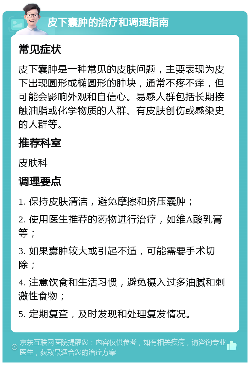 皮下囊肿的治疗和调理指南 常见症状 皮下囊肿是一种常见的皮肤问题，主要表现为皮下出现圆形或椭圆形的肿块，通常不疼不痒，但可能会影响外观和自信心。易感人群包括长期接触油脂或化学物质的人群、有皮肤创伤或感染史的人群等。 推荐科室 皮肤科 调理要点 1. 保持皮肤清洁，避免摩擦和挤压囊肿； 2. 使用医生推荐的药物进行治疗，如维A酸乳膏等； 3. 如果囊肿较大或引起不适，可能需要手术切除； 4. 注意饮食和生活习惯，避免摄入过多油腻和刺激性食物； 5. 定期复查，及时发现和处理复发情况。