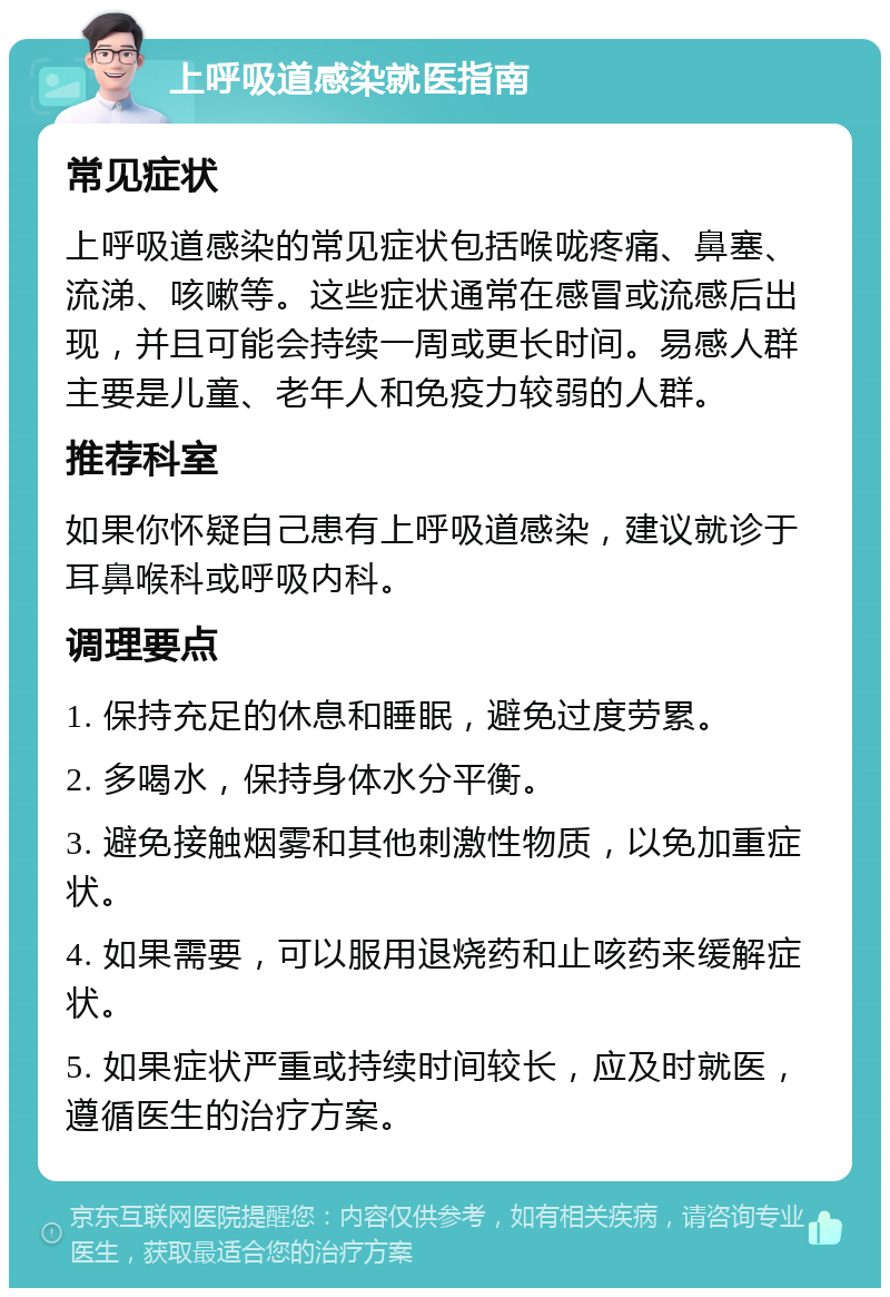 上呼吸道感染就医指南 常见症状 上呼吸道感染的常见症状包括喉咙疼痛、鼻塞、流涕、咳嗽等。这些症状通常在感冒或流感后出现，并且可能会持续一周或更长时间。易感人群主要是儿童、老年人和免疫力较弱的人群。 推荐科室 如果你怀疑自己患有上呼吸道感染，建议就诊于耳鼻喉科或呼吸内科。 调理要点 1. 保持充足的休息和睡眠，避免过度劳累。 2. 多喝水，保持身体水分平衡。 3. 避免接触烟雾和其他刺激性物质，以免加重症状。 4. 如果需要，可以服用退烧药和止咳药来缓解症状。 5. 如果症状严重或持续时间较长，应及时就医，遵循医生的治疗方案。