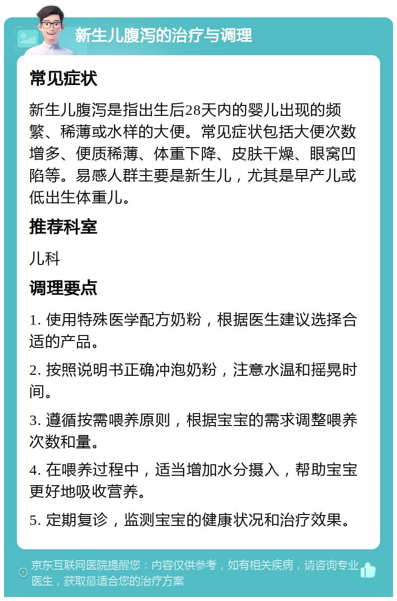 新生儿腹泻的治疗与调理 常见症状 新生儿腹泻是指出生后28天内的婴儿出现的频繁、稀薄或水样的大便。常见症状包括大便次数增多、便质稀薄、体重下降、皮肤干燥、眼窝凹陷等。易感人群主要是新生儿，尤其是早产儿或低出生体重儿。 推荐科室 儿科 调理要点 1. 使用特殊医学配方奶粉，根据医生建议选择合适的产品。 2. 按照说明书正确冲泡奶粉，注意水温和摇晃时间。 3. 遵循按需喂养原则，根据宝宝的需求调整喂养次数和量。 4. 在喂养过程中，适当增加水分摄入，帮助宝宝更好地吸收营养。 5. 定期复诊，监测宝宝的健康状况和治疗效果。