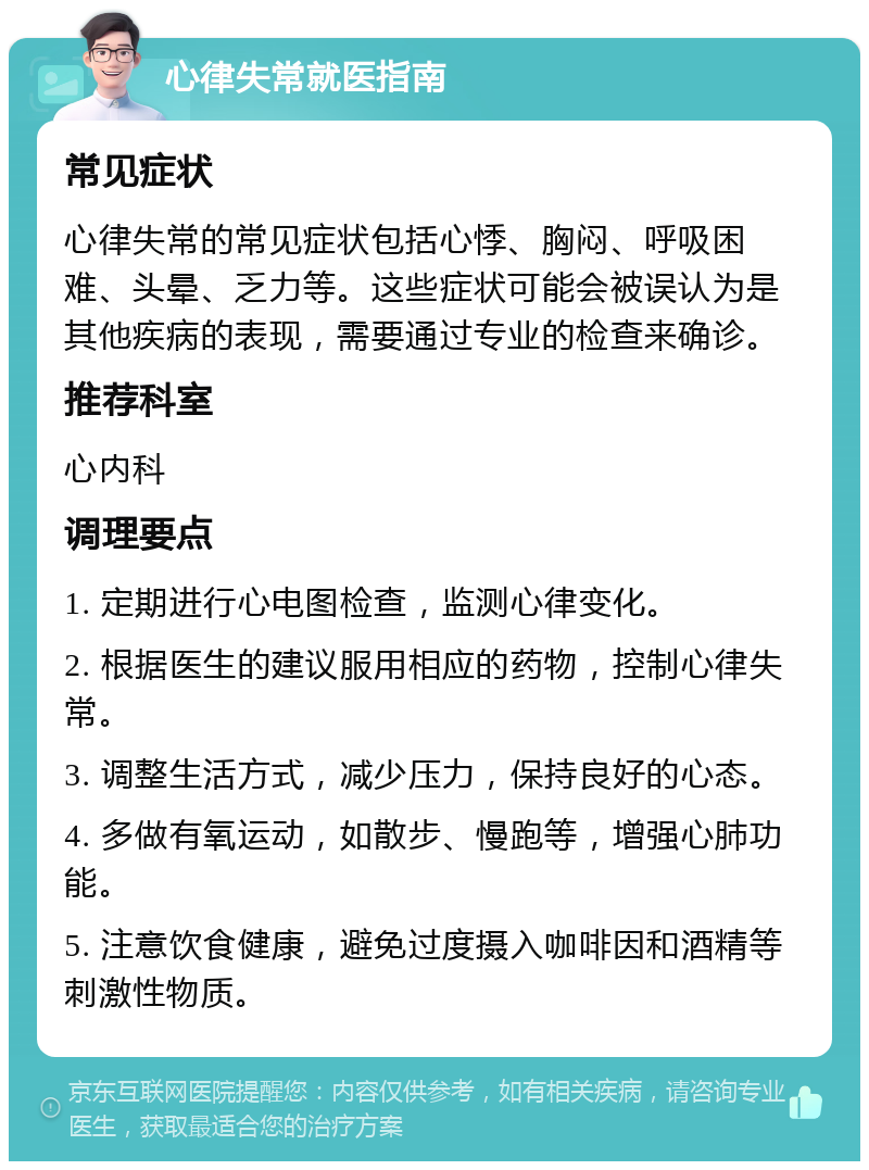 心律失常就医指南 常见症状 心律失常的常见症状包括心悸、胸闷、呼吸困难、头晕、乏力等。这些症状可能会被误认为是其他疾病的表现，需要通过专业的检查来确诊。 推荐科室 心内科 调理要点 1. 定期进行心电图检查，监测心律变化。 2. 根据医生的建议服用相应的药物，控制心律失常。 3. 调整生活方式，减少压力，保持良好的心态。 4. 多做有氧运动，如散步、慢跑等，增强心肺功能。 5. 注意饮食健康，避免过度摄入咖啡因和酒精等刺激性物质。