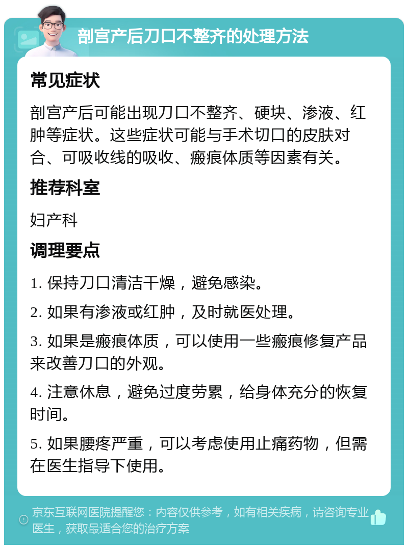 剖宫产后刀口不整齐的处理方法 常见症状 剖宫产后可能出现刀口不整齐、硬块、渗液、红肿等症状。这些症状可能与手术切口的皮肤对合、可吸收线的吸收、瘢痕体质等因素有关。 推荐科室 妇产科 调理要点 1. 保持刀口清洁干燥，避免感染。 2. 如果有渗液或红肿，及时就医处理。 3. 如果是瘢痕体质，可以使用一些瘢痕修复产品来改善刀口的外观。 4. 注意休息，避免过度劳累，给身体充分的恢复时间。 5. 如果腰疼严重，可以考虑使用止痛药物，但需在医生指导下使用。