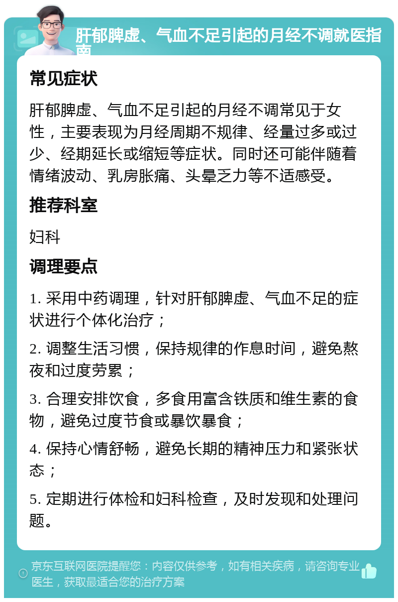 肝郁脾虚、气血不足引起的月经不调就医指南 常见症状 肝郁脾虚、气血不足引起的月经不调常见于女性，主要表现为月经周期不规律、经量过多或过少、经期延长或缩短等症状。同时还可能伴随着情绪波动、乳房胀痛、头晕乏力等不适感受。 推荐科室 妇科 调理要点 1. 采用中药调理，针对肝郁脾虚、气血不足的症状进行个体化治疗； 2. 调整生活习惯，保持规律的作息时间，避免熬夜和过度劳累； 3. 合理安排饮食，多食用富含铁质和维生素的食物，避免过度节食或暴饮暴食； 4. 保持心情舒畅，避免长期的精神压力和紧张状态； 5. 定期进行体检和妇科检查，及时发现和处理问题。