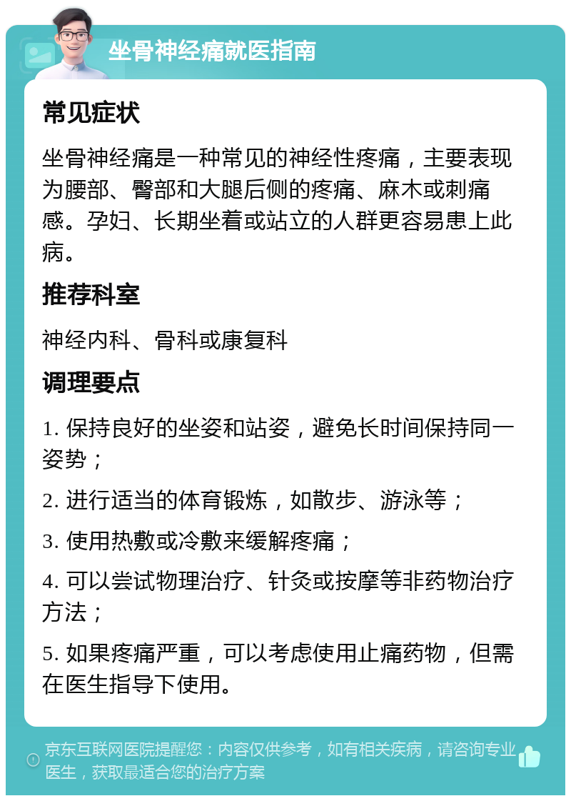 坐骨神经痛就医指南 常见症状 坐骨神经痛是一种常见的神经性疼痛，主要表现为腰部、臀部和大腿后侧的疼痛、麻木或刺痛感。孕妇、长期坐着或站立的人群更容易患上此病。 推荐科室 神经内科、骨科或康复科 调理要点 1. 保持良好的坐姿和站姿，避免长时间保持同一姿势； 2. 进行适当的体育锻炼，如散步、游泳等； 3. 使用热敷或冷敷来缓解疼痛； 4. 可以尝试物理治疗、针灸或按摩等非药物治疗方法； 5. 如果疼痛严重，可以考虑使用止痛药物，但需在医生指导下使用。