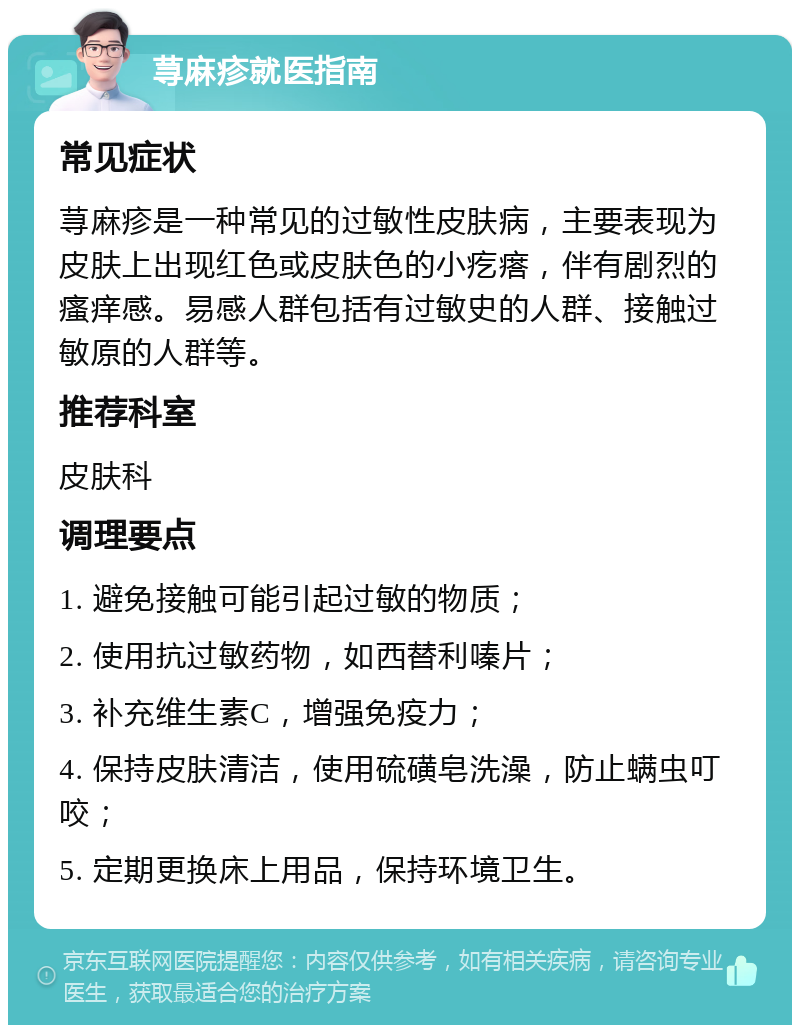 荨麻疹就医指南 常见症状 荨麻疹是一种常见的过敏性皮肤病，主要表现为皮肤上出现红色或皮肤色的小疙瘩，伴有剧烈的瘙痒感。易感人群包括有过敏史的人群、接触过敏原的人群等。 推荐科室 皮肤科 调理要点 1. 避免接触可能引起过敏的物质； 2. 使用抗过敏药物，如西替利嗪片； 3. 补充维生素C，增强免疫力； 4. 保持皮肤清洁，使用硫磺皂洗澡，防止螨虫叮咬； 5. 定期更换床上用品，保持环境卫生。