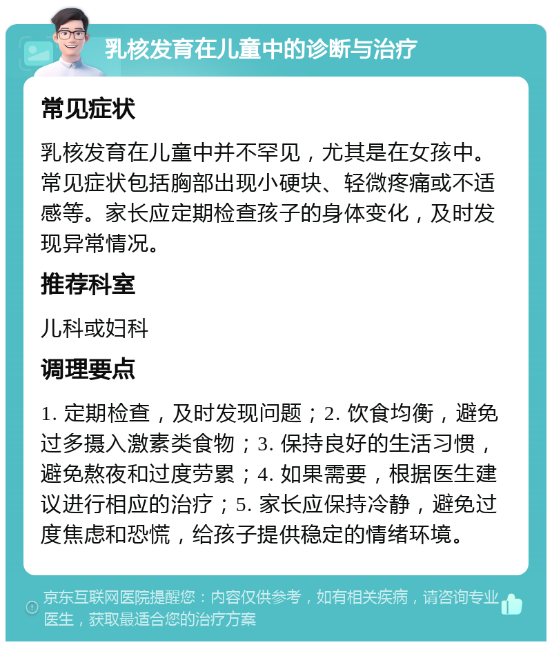 乳核发育在儿童中的诊断与治疗 常见症状 乳核发育在儿童中并不罕见，尤其是在女孩中。常见症状包括胸部出现小硬块、轻微疼痛或不适感等。家长应定期检查孩子的身体变化，及时发现异常情况。 推荐科室 儿科或妇科 调理要点 1. 定期检查，及时发现问题；2. 饮食均衡，避免过多摄入激素类食物；3. 保持良好的生活习惯，避免熬夜和过度劳累；4. 如果需要，根据医生建议进行相应的治疗；5. 家长应保持冷静，避免过度焦虑和恐慌，给孩子提供稳定的情绪环境。