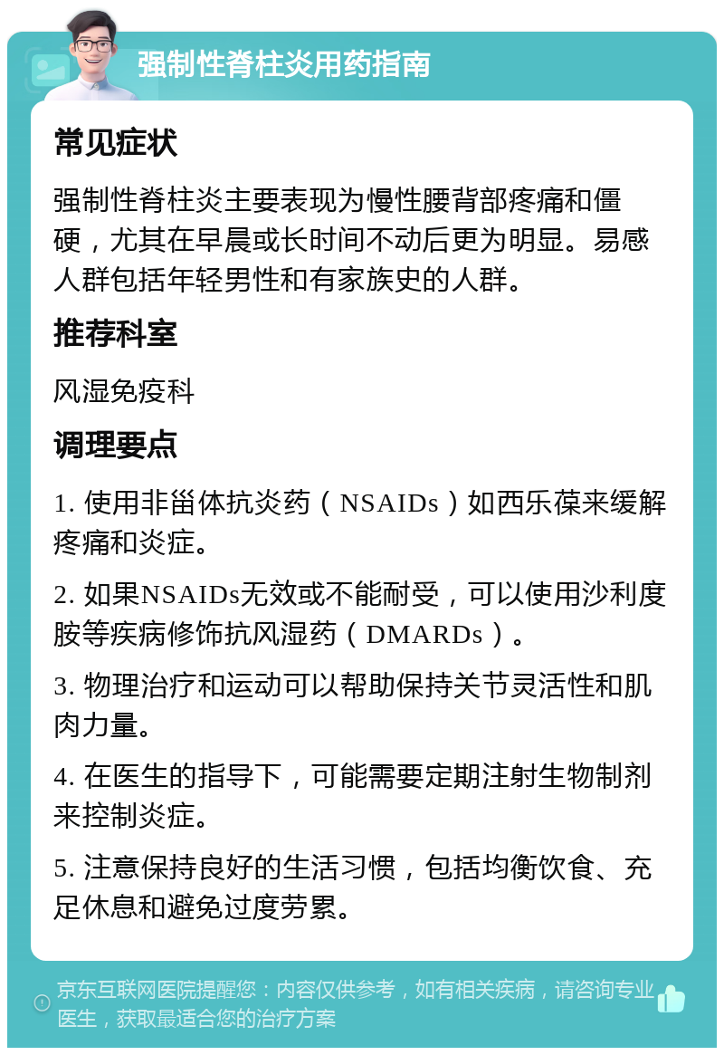 强制性脊柱炎用药指南 常见症状 强制性脊柱炎主要表现为慢性腰背部疼痛和僵硬，尤其在早晨或长时间不动后更为明显。易感人群包括年轻男性和有家族史的人群。 推荐科室 风湿免疫科 调理要点 1. 使用非甾体抗炎药（NSAIDs）如西乐葆来缓解疼痛和炎症。 2. 如果NSAIDs无效或不能耐受，可以使用沙利度胺等疾病修饰抗风湿药（DMARDs）。 3. 物理治疗和运动可以帮助保持关节灵活性和肌肉力量。 4. 在医生的指导下，可能需要定期注射生物制剂来控制炎症。 5. 注意保持良好的生活习惯，包括均衡饮食、充足休息和避免过度劳累。