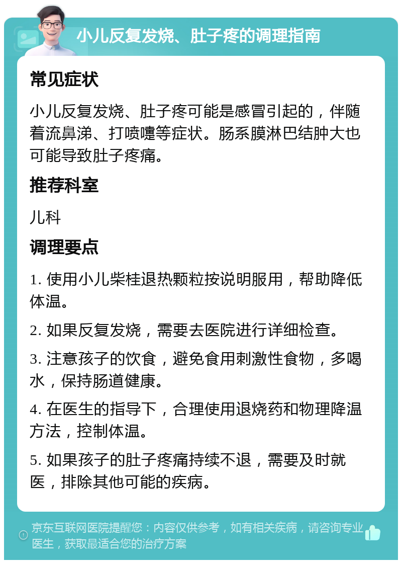 小儿反复发烧、肚子疼的调理指南 常见症状 小儿反复发烧、肚子疼可能是感冒引起的，伴随着流鼻涕、打喷嚏等症状。肠系膜淋巴结肿大也可能导致肚子疼痛。 推荐科室 儿科 调理要点 1. 使用小儿柴桂退热颗粒按说明服用，帮助降低体温。 2. 如果反复发烧，需要去医院进行详细检查。 3. 注意孩子的饮食，避免食用刺激性食物，多喝水，保持肠道健康。 4. 在医生的指导下，合理使用退烧药和物理降温方法，控制体温。 5. 如果孩子的肚子疼痛持续不退，需要及时就医，排除其他可能的疾病。