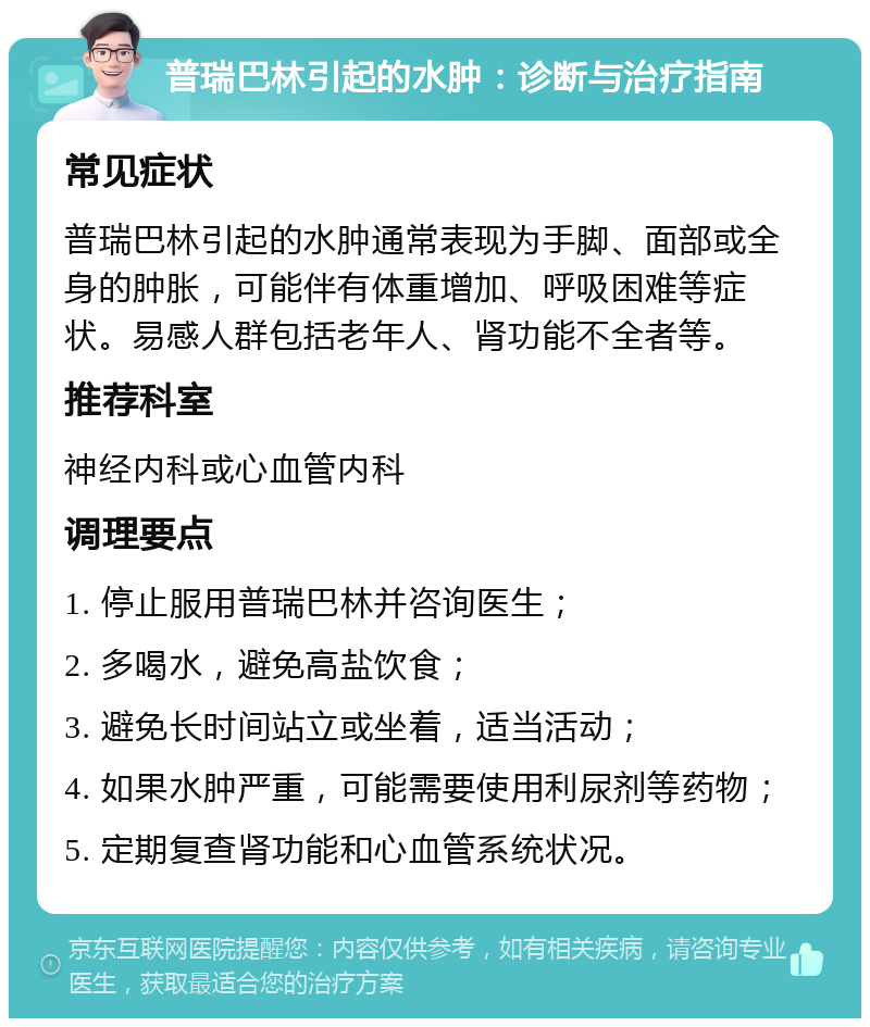 普瑞巴林引起的水肿：诊断与治疗指南 常见症状 普瑞巴林引起的水肿通常表现为手脚、面部或全身的肿胀，可能伴有体重增加、呼吸困难等症状。易感人群包括老年人、肾功能不全者等。 推荐科室 神经内科或心血管内科 调理要点 1. 停止服用普瑞巴林并咨询医生； 2. 多喝水，避免高盐饮食； 3. 避免长时间站立或坐着，适当活动； 4. 如果水肿严重，可能需要使用利尿剂等药物； 5. 定期复查肾功能和心血管系统状况。